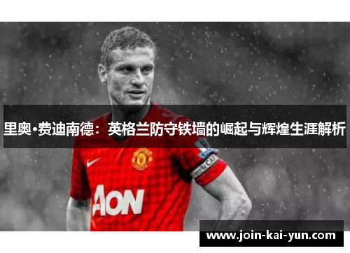里奥·费迪南德:英格兰防守铁墙的崛起与辉煌生涯解析 里奥·费迪南德:英格兰防守铁墙的崛起与辉煌生涯解析