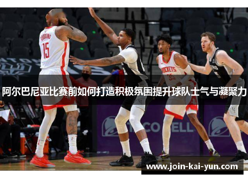阿尔巴尼亚比赛前如何打造积极氛围提升球队士气与凝聚力 阿尔巴尼亚比赛前如何打造积极氛围提升球队士气与凝聚力