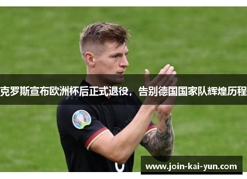 克罗斯宣布欧洲杯后正式退役，告别德国国家队辉煌历程